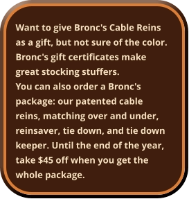 Want to give Bronc's Cable Reins as a gift, but not sure of the color. Bronc's gift certificates make great stocking stuffers. You can also order a Bronc's package: our patented cable reins, matching over and under, reinsaver, tie down, and tie down keeper. Until the end of the year, take $45 off when you get the whole package.